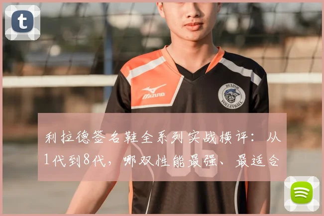 利拉德签名鞋全系列实战横评：从1代到8代，哪双性能最强、最适合你？