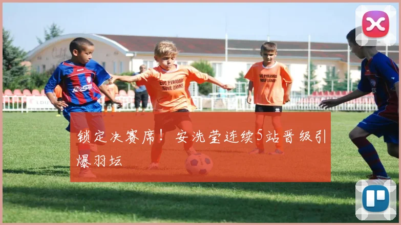 锁定决赛席！安洗莹连续5站晋级引爆羽坛