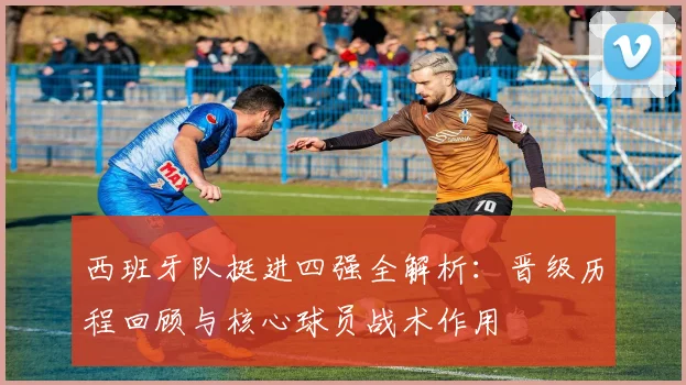 西班牙队挺进四强全解析:晋级历程回顾与核心球员战术作用