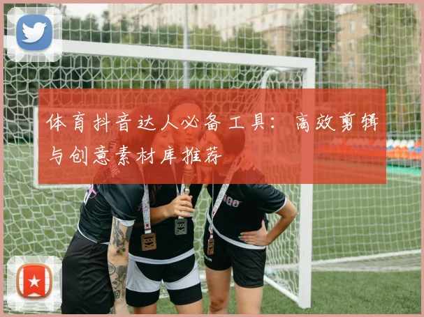 体育抖音达人必备工具:高效剪辑与创意素材库推荐