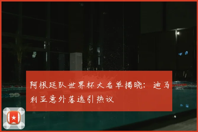 阿根廷队世界杯大名单揭晓:迪马利亚意外落选引热议