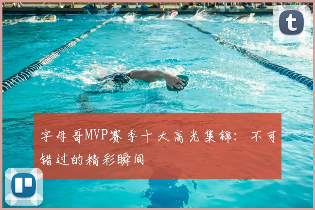 字母哥MVP赛季十大高光集锦:不可错过的精彩瞬间