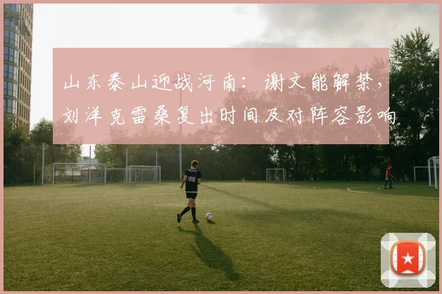 山东泰山迎战河南：谢文能解禁，刘洋克雷桑复出时间及对阵容影响解析