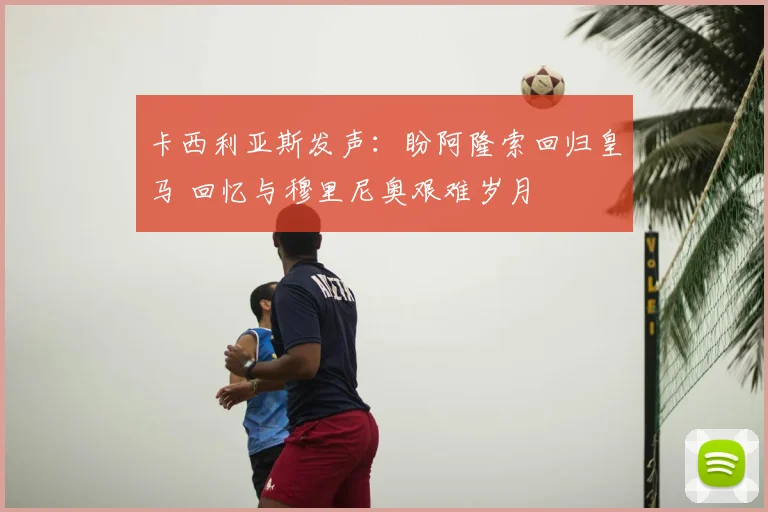 卡西利亚斯发声：盼阿隆索回归皇马 回忆与穆里尼奥艰难岁月