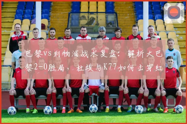 巴黎vs利物浦战术复盘:解析大巴黎2-0胜局,杜埃与K77如何击穿红军防线