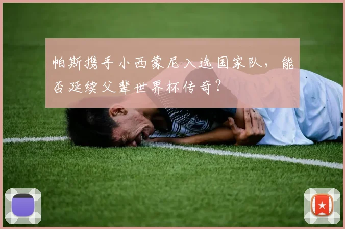 帕斯携手小西蒙尼入选国家队,能否延续父辈世界杯传奇?