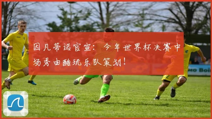 因凡蒂诺官宣:今年世界杯决赛中场秀由酷玩乐队策划!