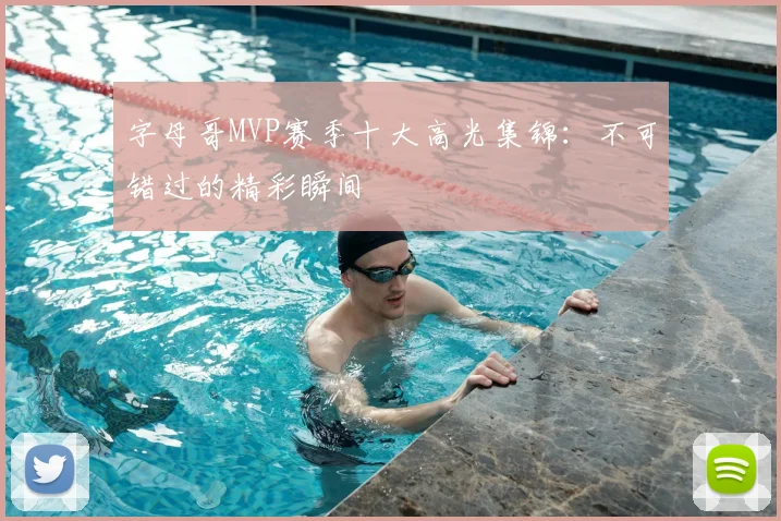 字母哥MVP赛季十大高光集锦:不可错过的精彩瞬间