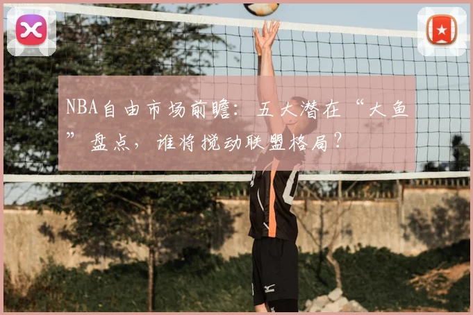 NBA自由市场前瞻：五大潜在“大鱼”盘点，谁将搅动联盟格局？