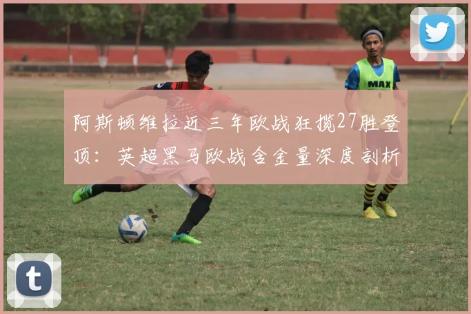 阿斯顿维拉近三年欧战狂揽27胜登顶:英超黑马欧战含金量深度剖析,球迷直呼没想到