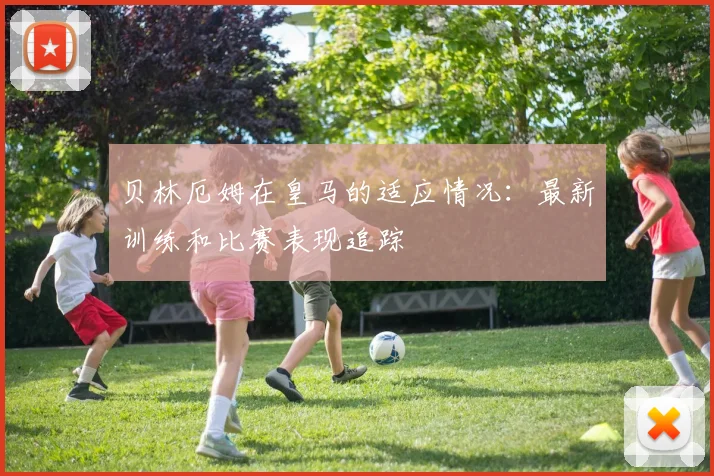 贝林厄姆在皇马的适应情况:最新训练和比赛表现追踪