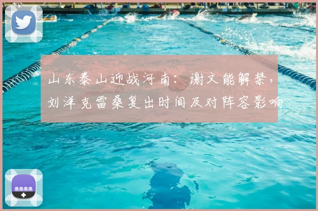 山东泰山迎战河南:谢文能解禁,刘洋克雷桑复出时间及对阵容影响解析