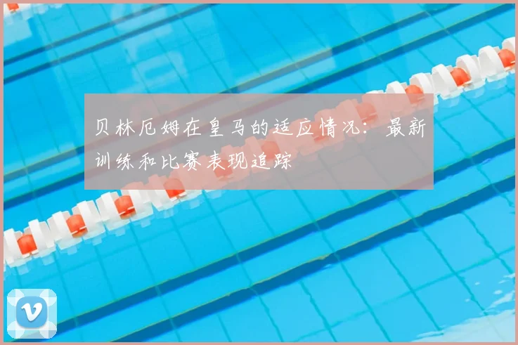 贝林厄姆在皇马的适应情况:最新训练和比赛表现追踪